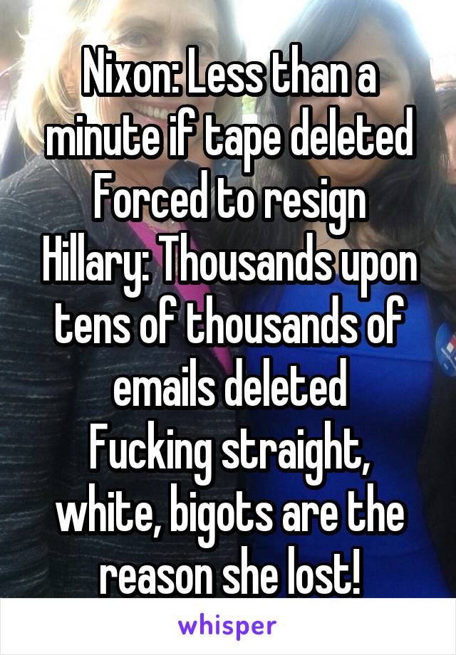 Nixon: Less than a minute if tape deleted
Forced to resign
Hillary: Thousands upon tens of thousands of emails deleted
Fucking straight, white, bigots are the reason she lost!