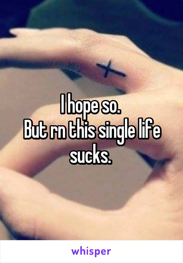 I hope so. 
But rn this single life sucks. 