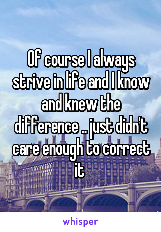 Of course I always strive in life and I know and knew the difference .. just didn't care enough to correct it 