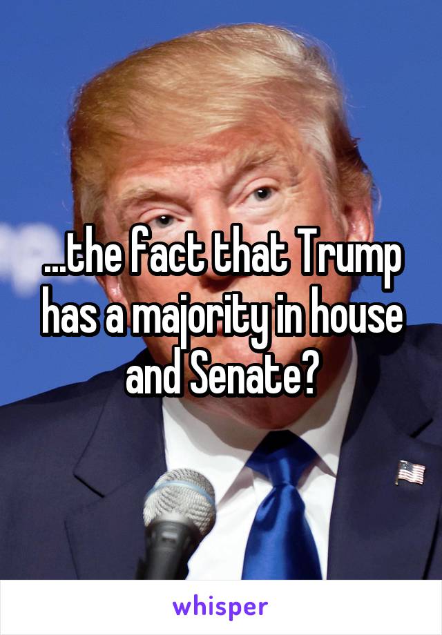 ...the fact that Trump has a majority in house and Senate?