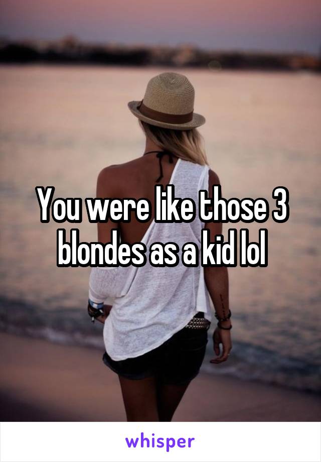 You were like those 3 blondes as a kid lol