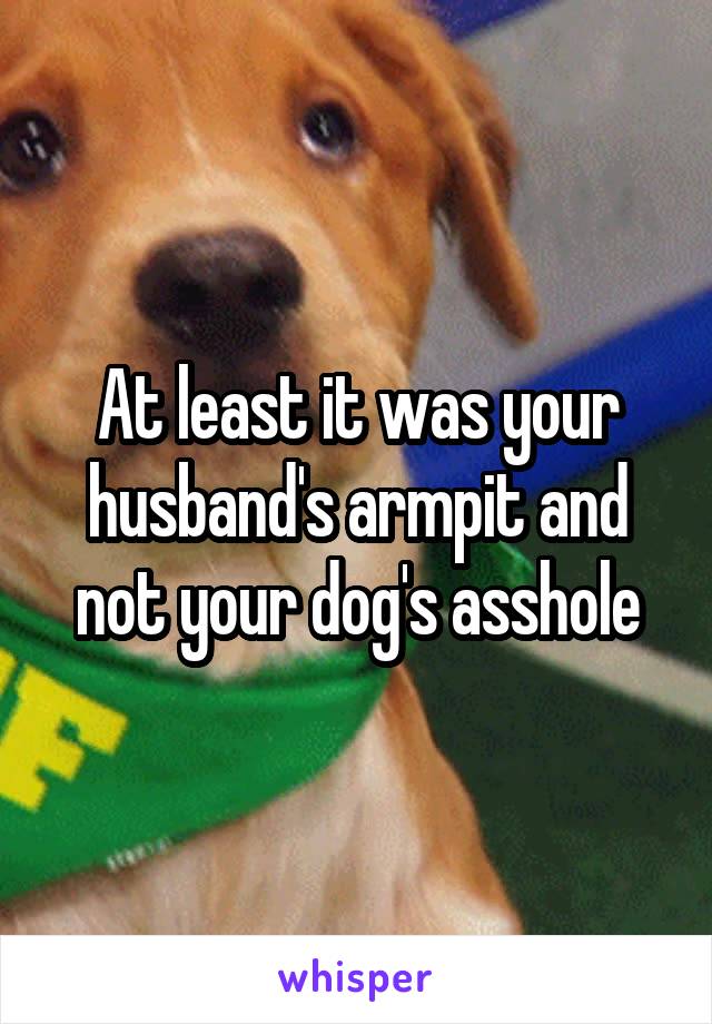 At least it was your husband's armpit and not your dog's asshole