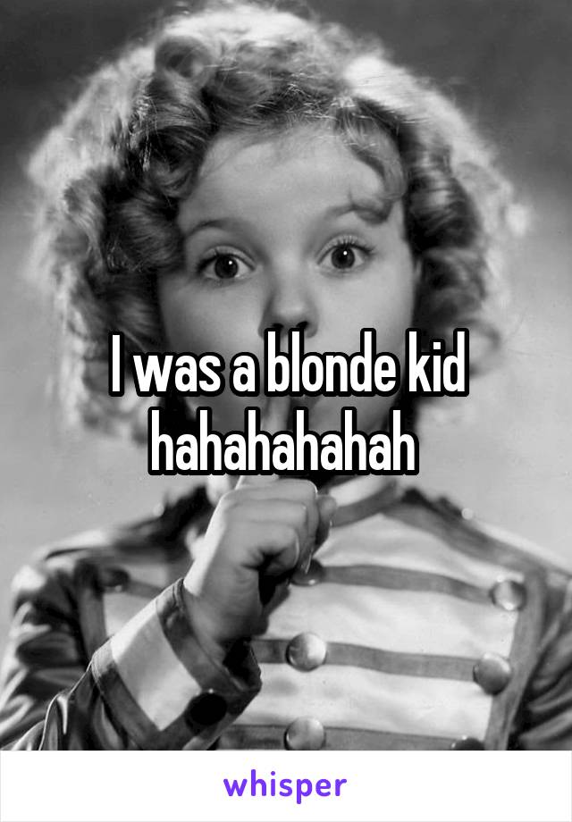 I was a blonde kid hahahahahah 