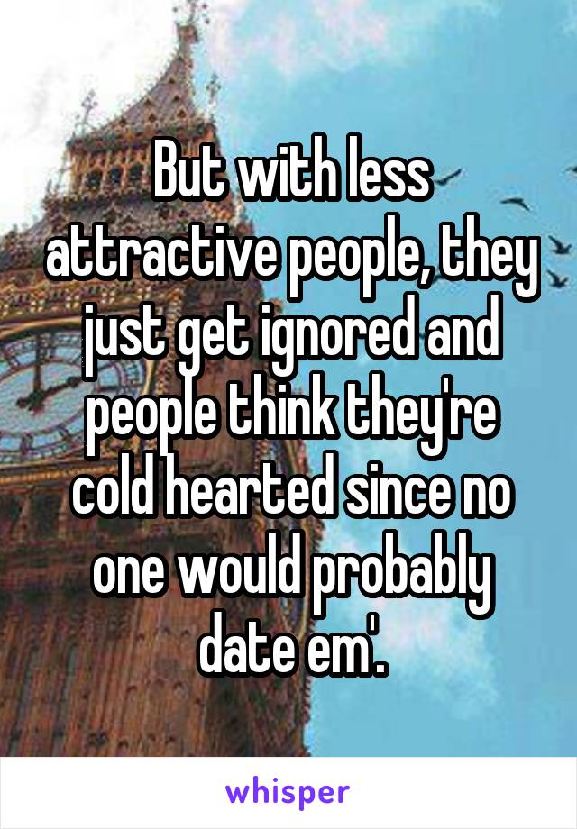 But with less attractive people, they just get ignored and people think they're cold hearted since no one would probably date em'.