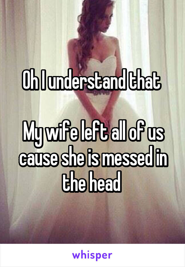 Oh I understand that 

My wife left all of us cause she is messed in the head 