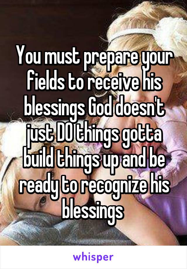 You must prepare your fields to receive his blessings God doesn't just DO things gotta build things up and be ready to recognize his blessings 