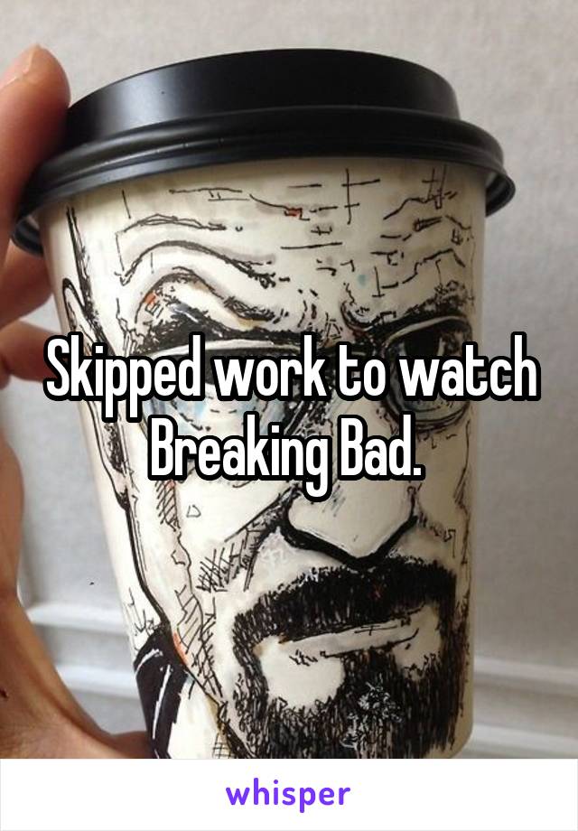 Skipped work to watch Breaking Bad. 