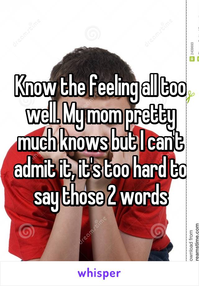 Know the feeling all too well. My mom pretty much knows but I can't admit it, it's too hard to say those 2 words