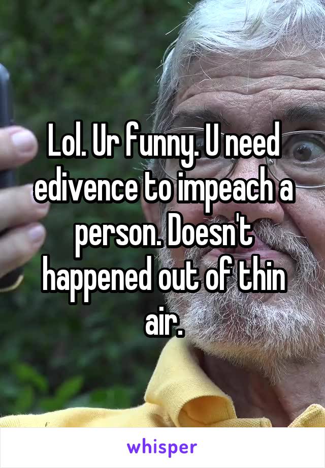 Lol. Ur funny. U need edivence to impeach a person. Doesn't happened out of thin air.