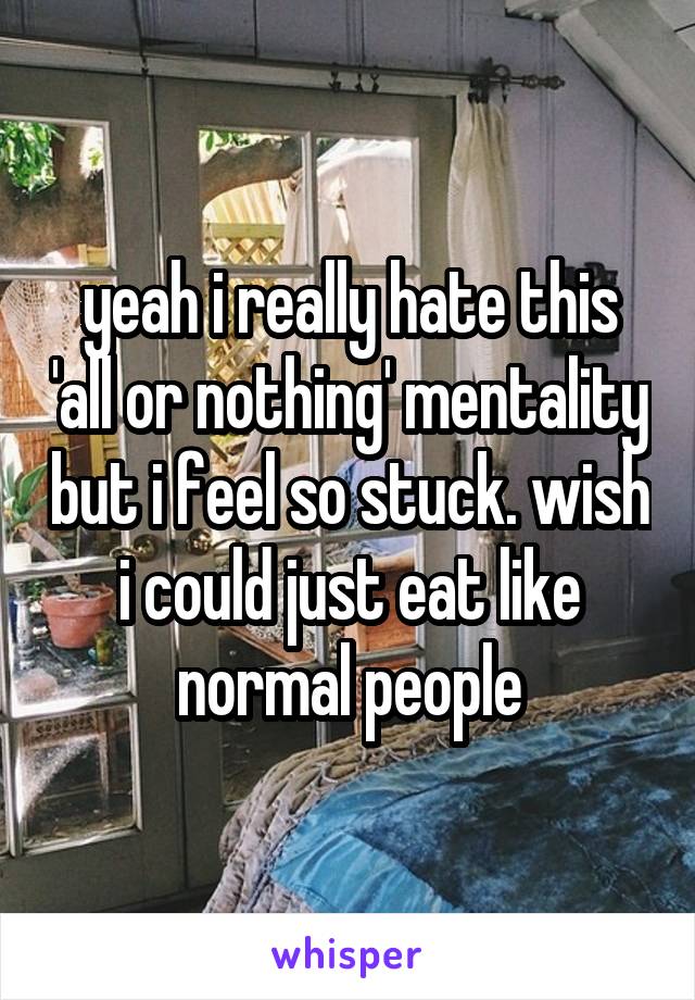 yeah i really hate this 'all or nothing' mentality but i feel so stuck. wish i could just eat like normal people