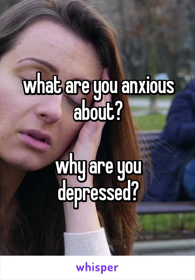 what are you anxious about?

why are you depressed?