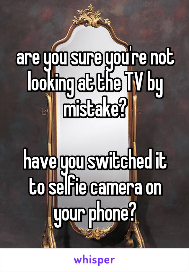are you sure you're not looking at the TV by mistake?

have you switched it to selfie camera on your phone?