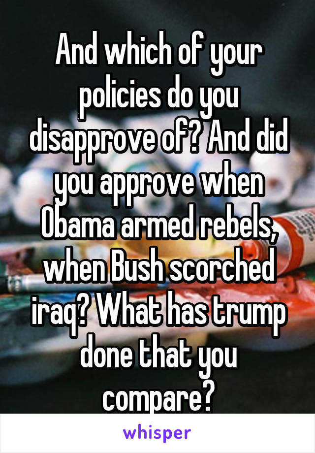 And which of your policies do you disapprove of? And did you approve when Obama armed rebels, when Bush scorched iraq? What has trump done that you compare?