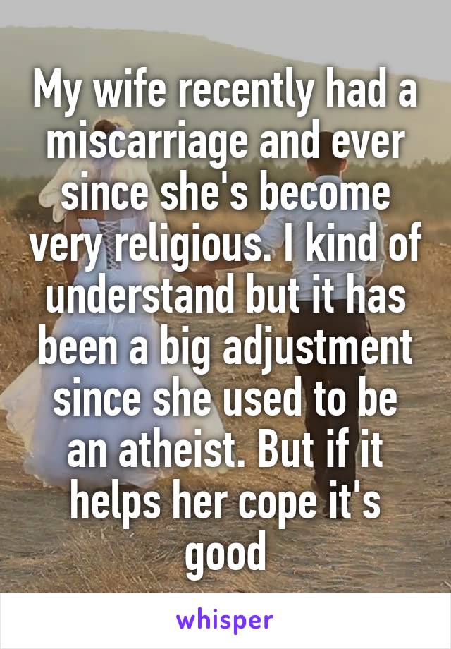 My wife recently had a miscarriage and ever since she's become very religious. I kind of understand but it has been a big adjustment since she used to be an atheist. But if it helps her cope it's good