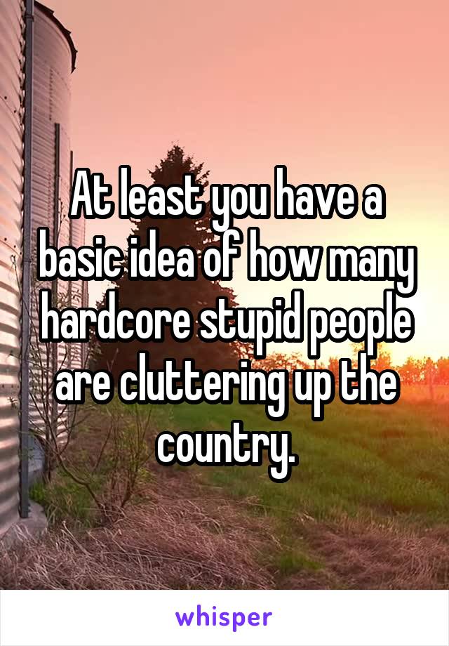 At least you have a basic idea of how many hardcore stupid people are cluttering up the country.
