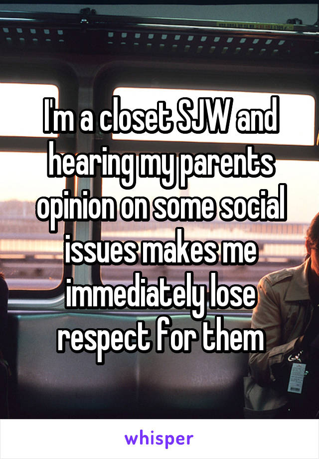 I'm a closet SJW and hearing my parents opinion on some social issues makes me immediately lose respect for them