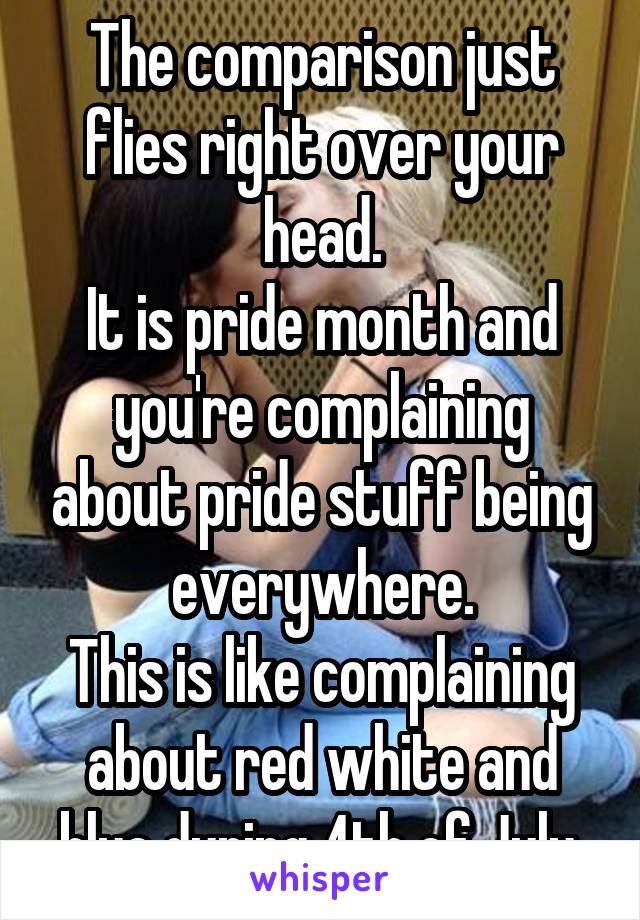 The comparison just flies right over your head.
It is pride month and you're complaining about pride stuff being everywhere.
This is like complaining about red white and blue during 4th of July.