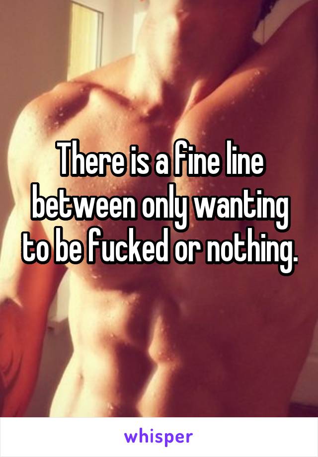 There is a fine line between only wanting to be fucked or nothing. 