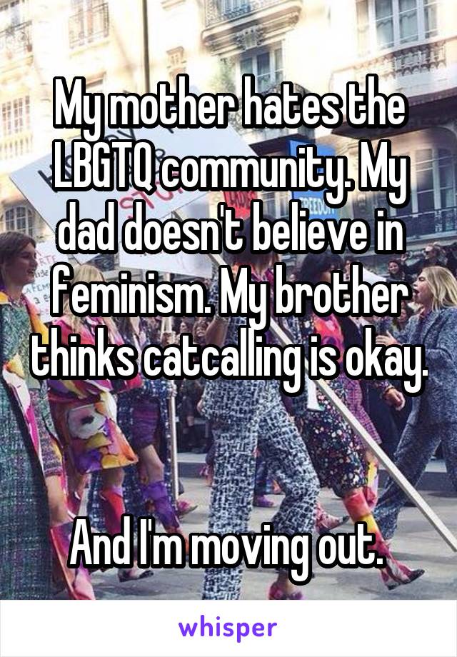 My mother hates the LBGTQ community. My dad doesn't believe in feminism. My brother thinks catcalling is okay. 

And I'm moving out. 