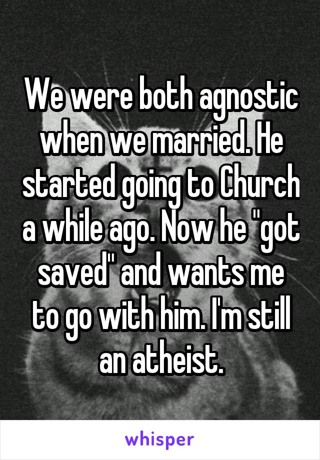 We were both agnostic when we married. He started going to Church a while ago. Now he "got saved" and wants me to go with him. I'm still an atheist.