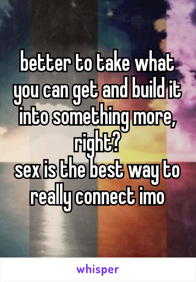 better to take what you can get and build it into something more, right?
sex is the best way to really connect​ imo
