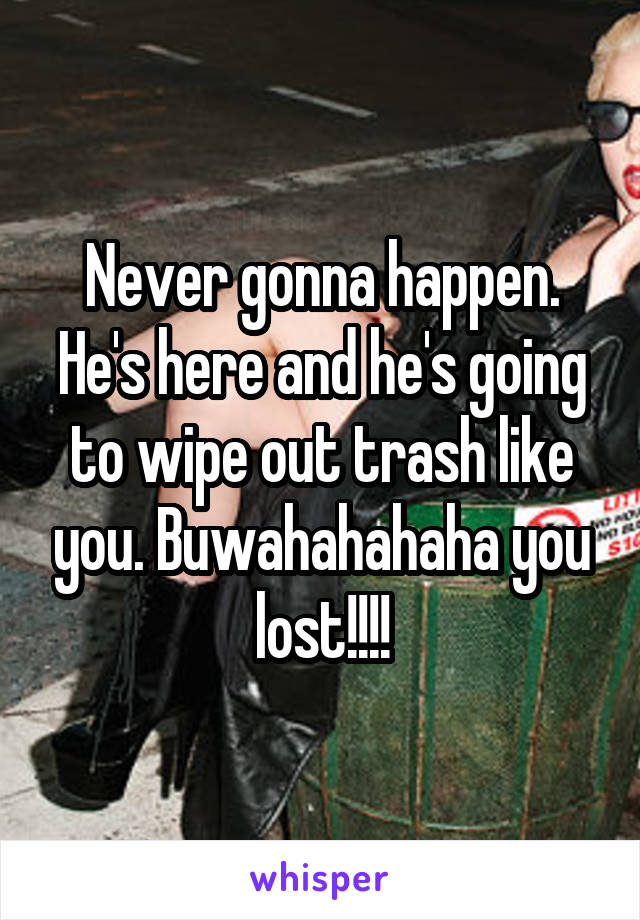 Never gonna happen. He's here and he's going to wipe out trash like you. Buwahahahaha you lost!!!!