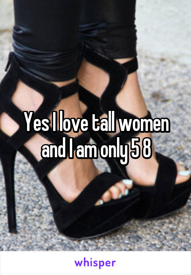 Yes I love tall women and I am only 5 8