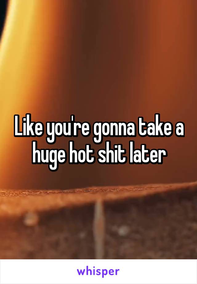 Like you're gonna take a huge hot shit later