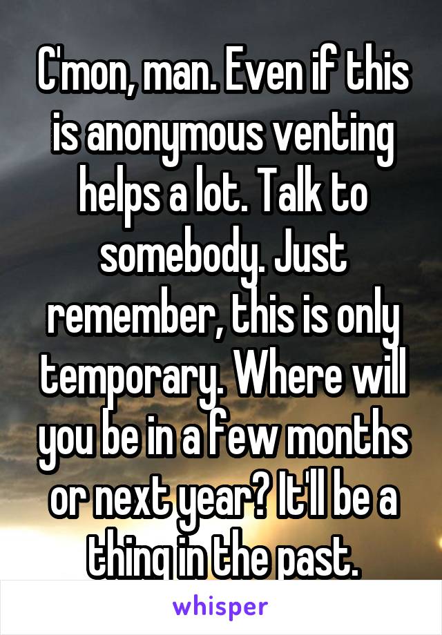 C'mon, man. Even if this is anonymous venting helps a lot. Talk to somebody. Just remember, this is only temporary. Where will you be in a few months or next year? It'll be a thing in the past.