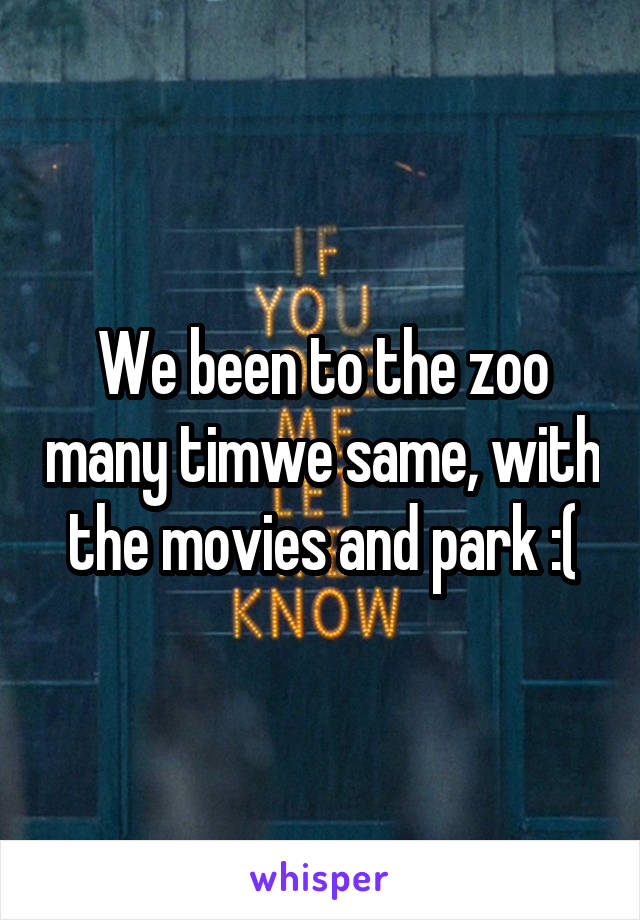 We been to the zoo many timwe same, with the movies and park :(