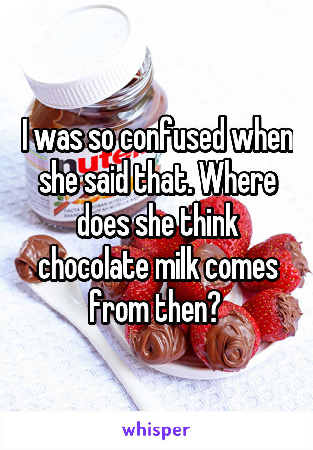 I was so confused when she said that. Where does she think chocolate milk comes from then? 