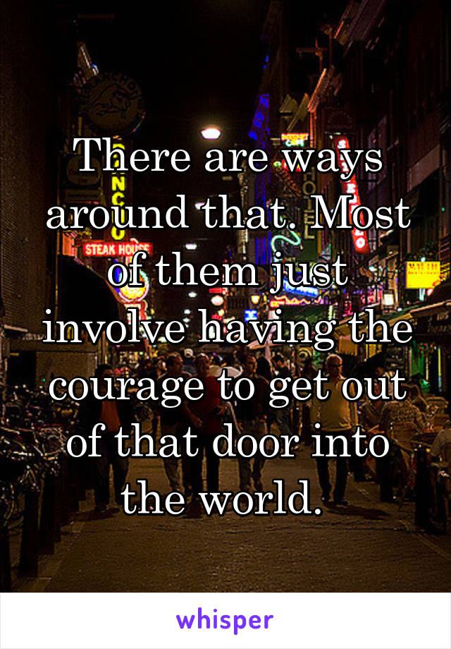 There are ways around that. Most of them just involve having the courage to get out of that door into the world. 