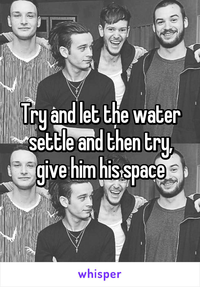 Try and let the water settle and then try, give him his space