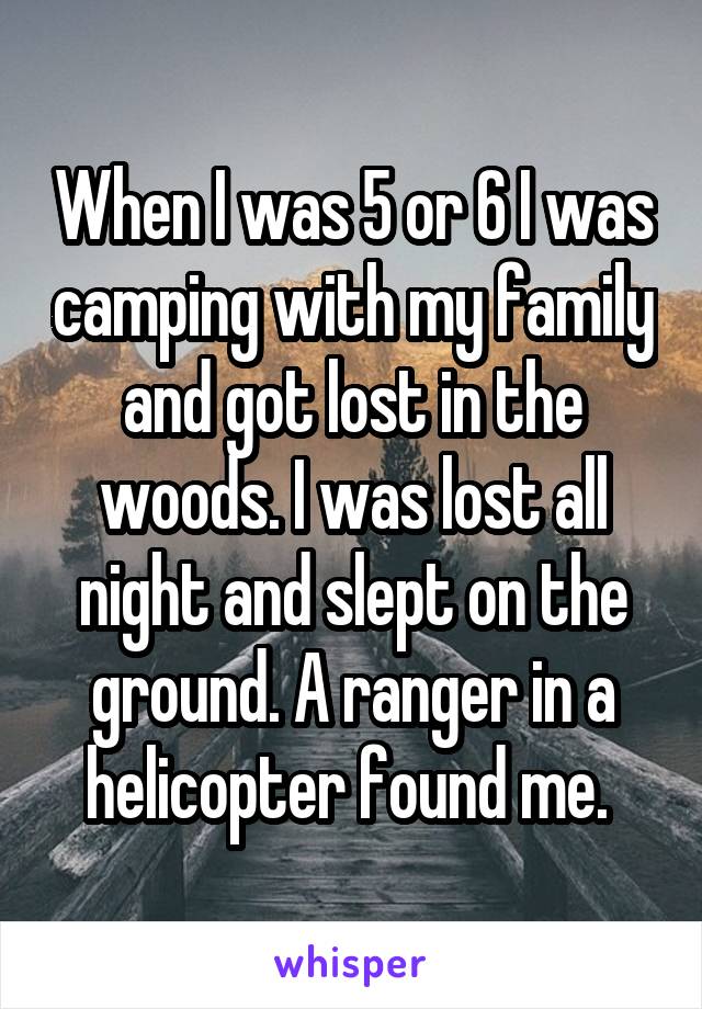 When I was 5 or 6 I was camping with my family and got lost in the woods. I was lost all night and slept on the ground. A ranger in a helicopter found me. 