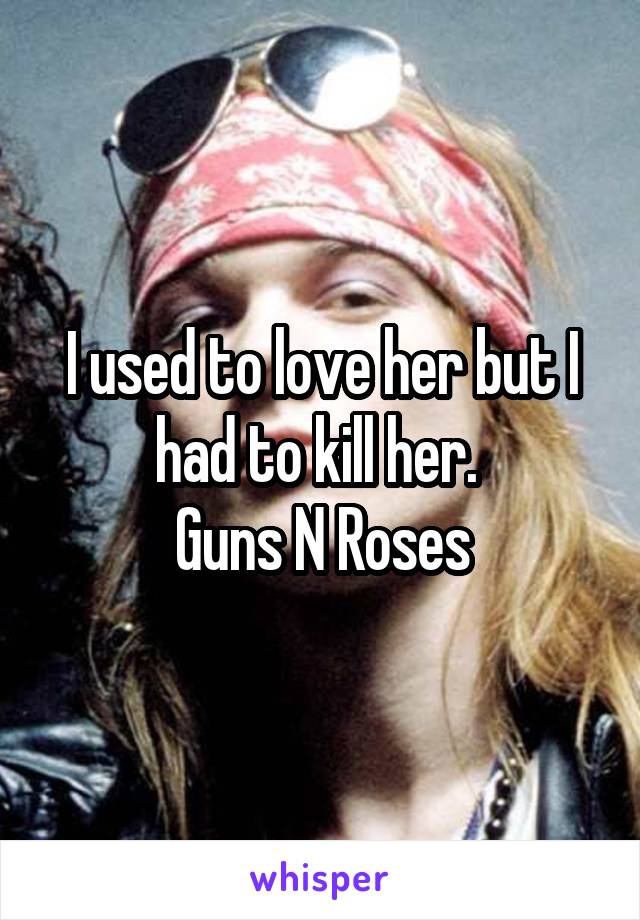 I used to love her but I had to kill her. 
Guns N Roses