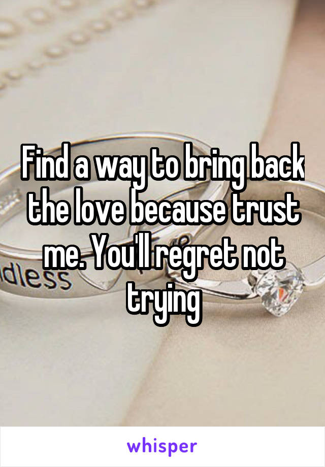 Find a way to bring back the love because trust me. You'll regret not trying