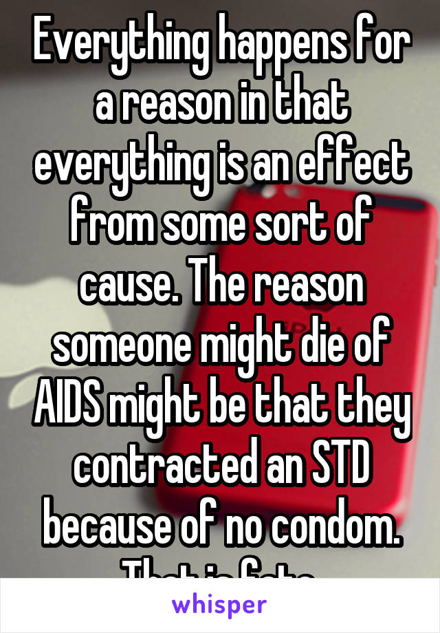 Everything happens for a reason in that everything is an effect from some sort of cause. The reason someone might die of AIDS might be that they contracted an STD because of no condom. That is fate.