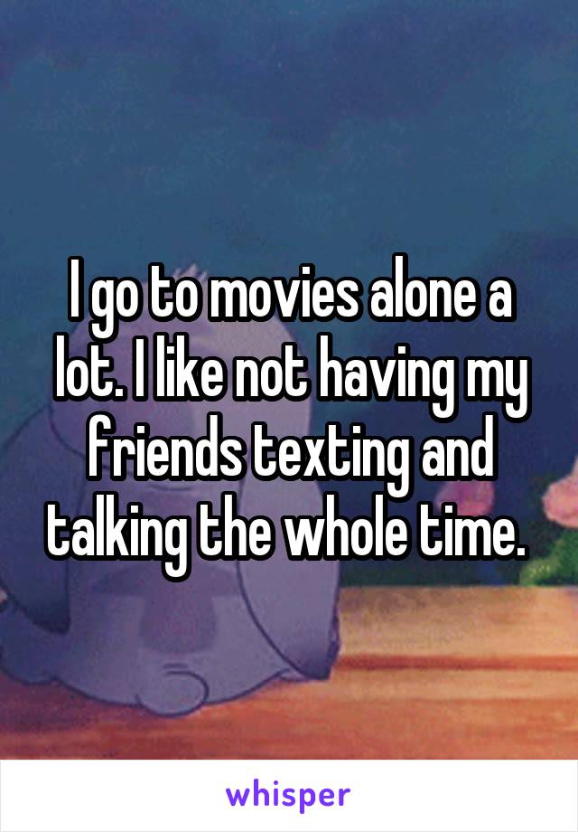 I go to movies alone a lot. I like not having my friends texting and talking the whole time. 