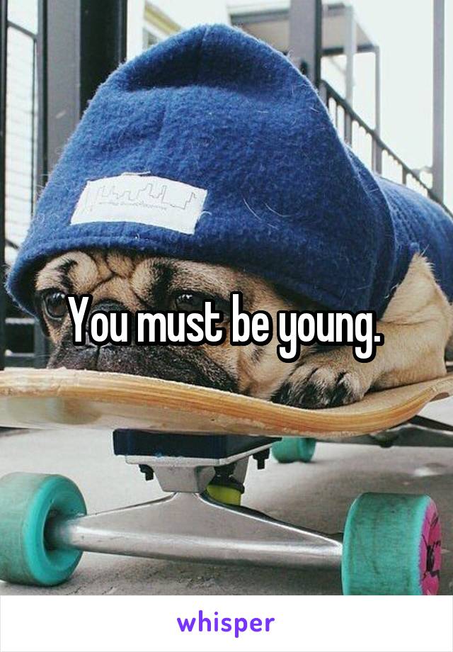 You must be young. 