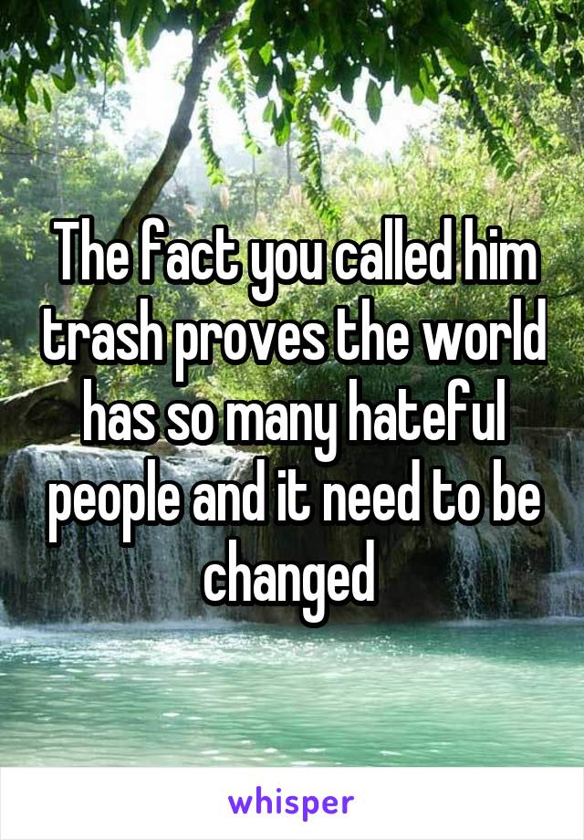 The fact you called him trash proves the world has so many hateful people and it need to be changed 