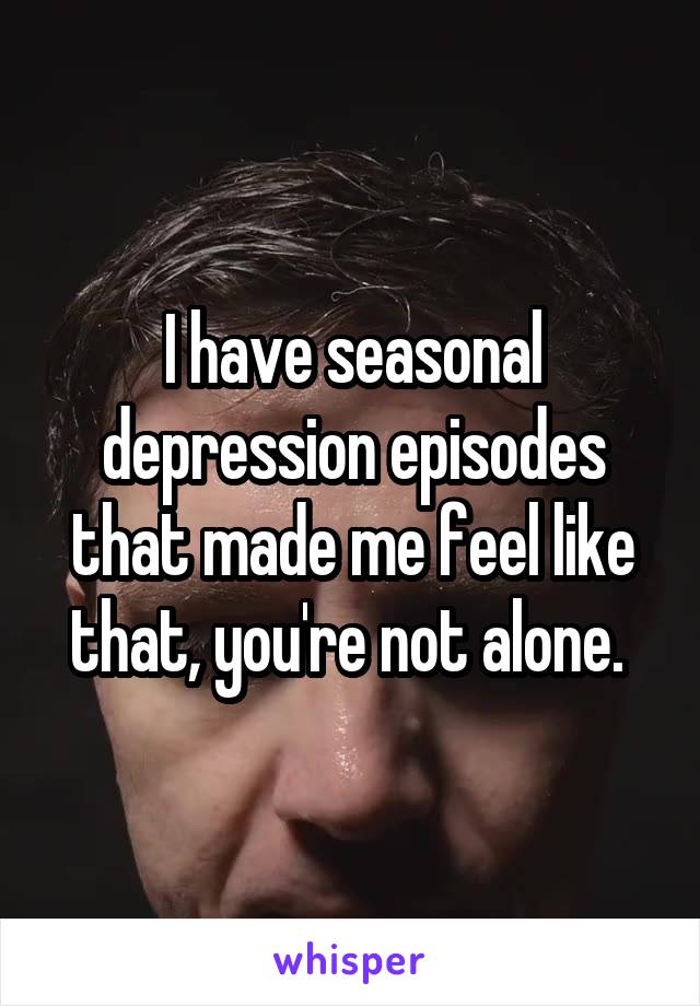 I have seasonal depression episodes that made me feel like that, you're not alone. 