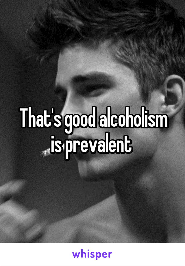That's good alcoholism is prevalent 