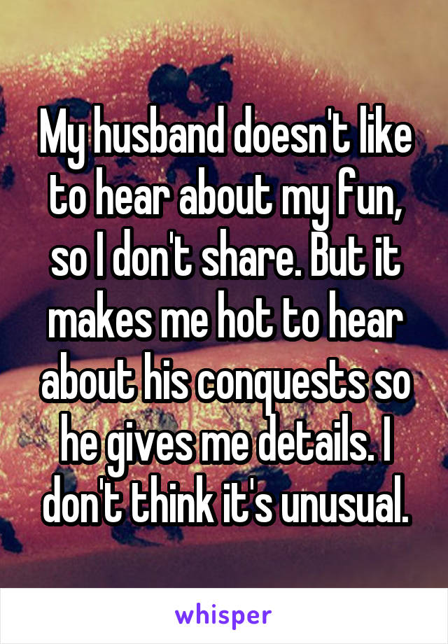 My husband doesn't like to hear about my fun, so I don't share. But it makes me hot to hear about his conquests so he gives me details. I don't think it's unusual.
