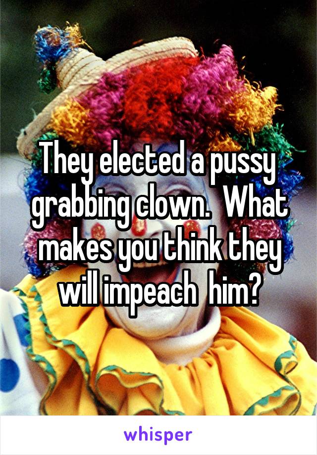 They elected a pussy  grabbing clown.  What makes you think they will impeach  him?