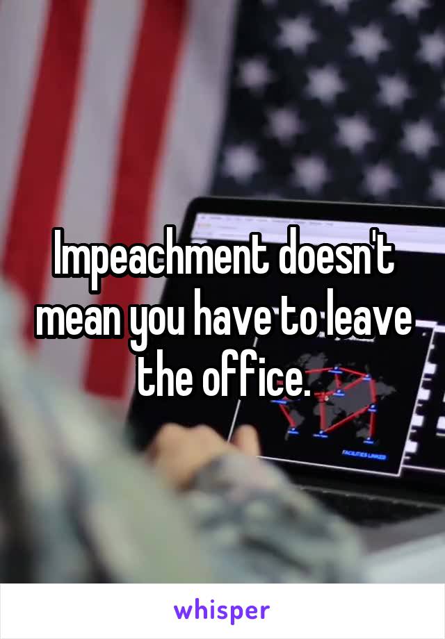 Impeachment doesn't mean you have to leave the office.