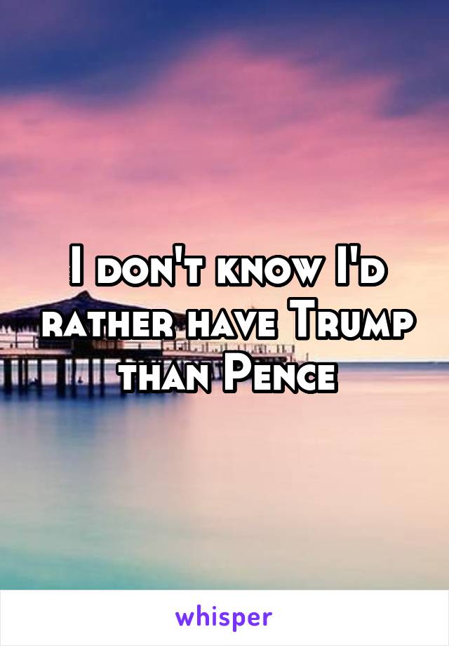 I don't know I'd rather have Trump than Pence