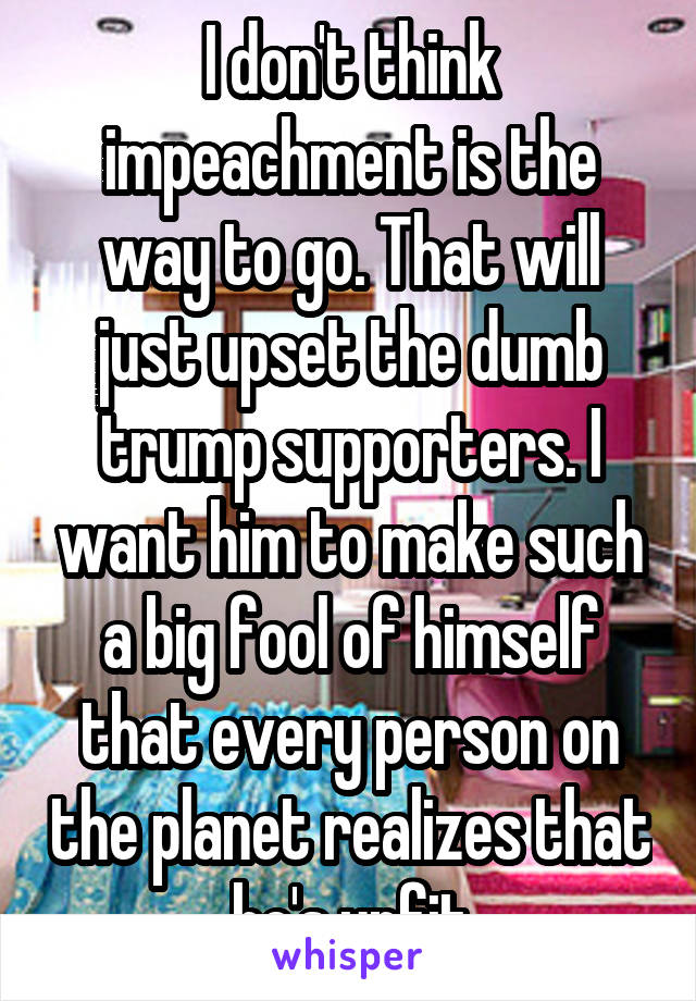 I don't think impeachment is the way to go. That will just upset the dumb trump supporters. I want him to make such a big fool of himself that every person on the planet realizes that he's unfit