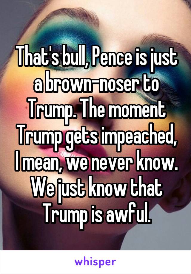 That's bull, Pence is just a brown-noser to Trump. The moment Trump gets impeached, I mean, we never know. We just know that Trump is awful.