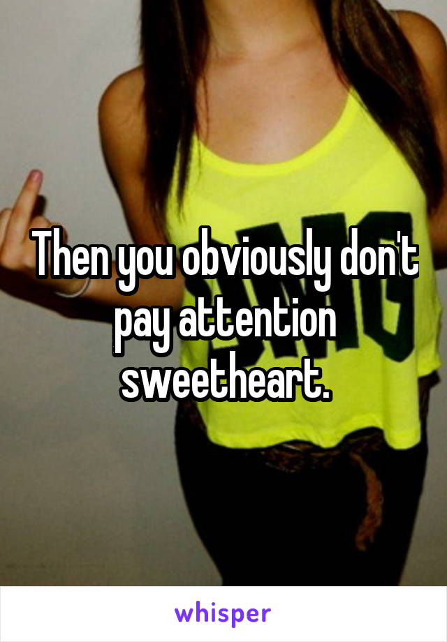 Then you obviously don't pay attention sweetheart.