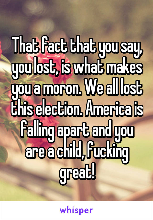 That fact that you say, you lost, is what makes you a moron. We all lost this election. America is falling apart and you are a child, fucking great!